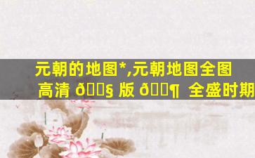 元朝的地图*
,元朝地图全图高清 🐧 版 🐶  全盛时期